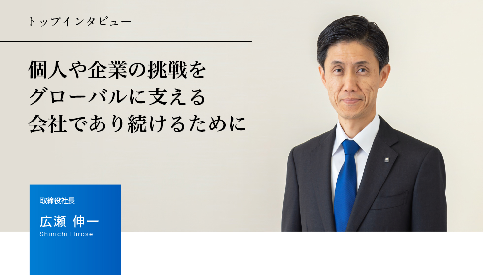 トップインタビュー 個人や企業の挑戦をグローバルに支える会社であり続けるために　取締役社長 広瀬 伸一 Shinichi Hirose
