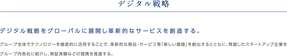 デジタル戦略デジタル戦略をグローバルに展開し革新的なサービスを創造する。グループ全体でテクノロジーを徹底的に活用すること、革新的な商品・サービス等「新しい価値」を創出するとともに、発掘したスタートアップ企業をグループ内各社に紹介し、実証実験などの提携を推進する。