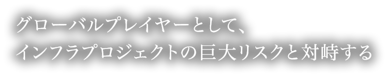 グローバルプレイヤーとして、インフラプロジェクトの巨大リスクと対峙する。