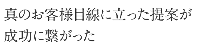 真のお客様目線に立った提案が成功に繋がった