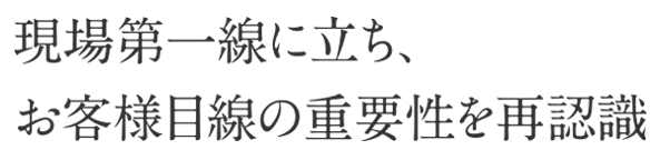 現場第一線に立ち、お客様目線の重要性を再認識