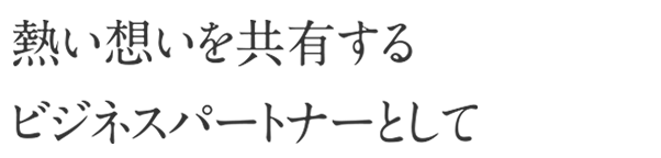 熱い想いを共有するビジネスパートナーとして