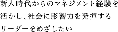 新人時代からのマネジメント経験を活かし、社会に影響力を発揮するリーダーをめざしたい