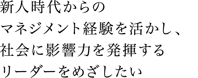 新人時代からのマネジメント経験を活かし、社会に影響力を発揮するリーダーをめざしたい