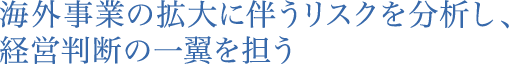 海外事業の拡大に伴うリスクを分析し、経営判断の一翼を担う