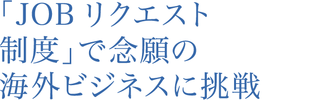 「JOB リクエスト制度」で念願の海外ビジネスに挑戦