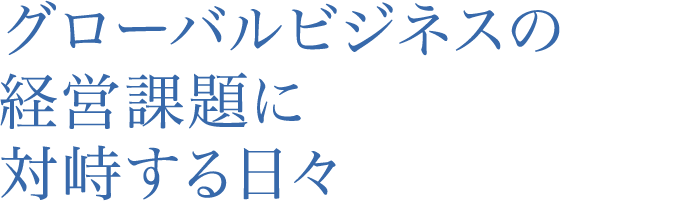 グローバルビジネスの経営課題に対峙する日々