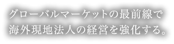 グローバルマーケットの最前線で海外現地法人の経営を強化する。