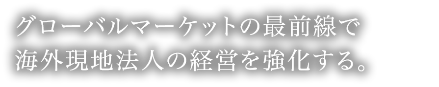 グローバルマーケットの最前線で海外現地法人の経営を強化する。