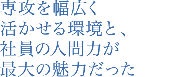 専攻を幅広く活かせる環境と、社員の人間力が最大の魅力だった