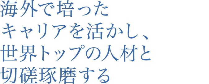 海外で培ったキャリアを活かし、世界トップの人材と切磋琢磨する