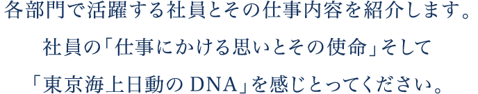 各部門で活躍する社員とその仕事内容を紹介します。社員の「仕事にかける思いとその使命」そして「東京海上日動のDNA」を感じとってください。