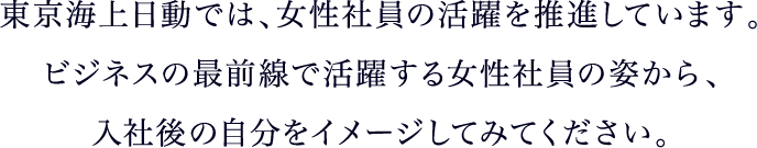 東京海上日動では、女性社員の活躍を推進しています。ビジネスの最前線で活躍する女性社員の姿から、入社後の自分をイメージしてみてください。