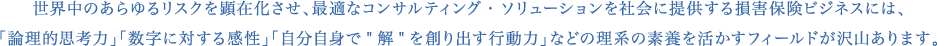 世界中のあらゆるリスクを顕在化させ、最適なコンサルティング・ソリューションを社会に提供する損害保険ビジネスには、「論理的思考力」「数字に対する感性」「自分自身で”解”を創り出す行動力」などの理系の素養を活かすフィールドが沢山あります。