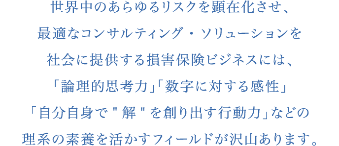 世界中のあらゆるリスクを顕在化させ、最適なコンサルティング・ソリューションを社会に提供する損害保険ビジネスには、「論理的思考力」「数字に対する感性」「自分自身で”解”を創り出す行動力」などの理系の素養を活かすフィールドが沢山あります。