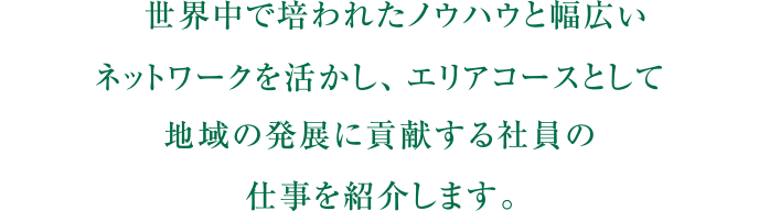 自らを研鑽し地域と共に成長する。その土地で主体的にキャリアを築き幾多の壁を乗り越え成長し続ける、社員の仕事を紹介します。