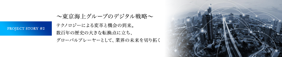 PROJECT STORY #2 ～東京海上グループのデジタル戦略～ テクノロジーによる変革と機会の到来。数百年の歴史の大きな転換点に立ち、グローバルプレーヤーとして、業界の未来を切り拓く