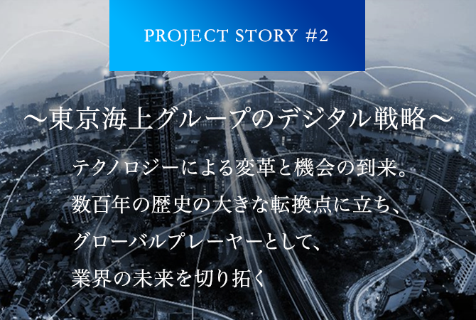 PROJECT STORY #2 ～東京海上グループのデジタル戦略～ テクノロジーによる変革と機会の到来。数百年の歴史の大きな転換点に立ち、グローバルプレーヤーとして、業界の未来を切り拓く