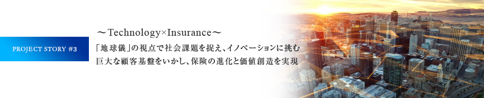 PROJECT STORY #3 ～Technology×Insurance～「地球儀」の視点で社会課題を捉え、イノベーションに挑む巨大な顧客基盤をいかし、保険の進化と価値創造を実現