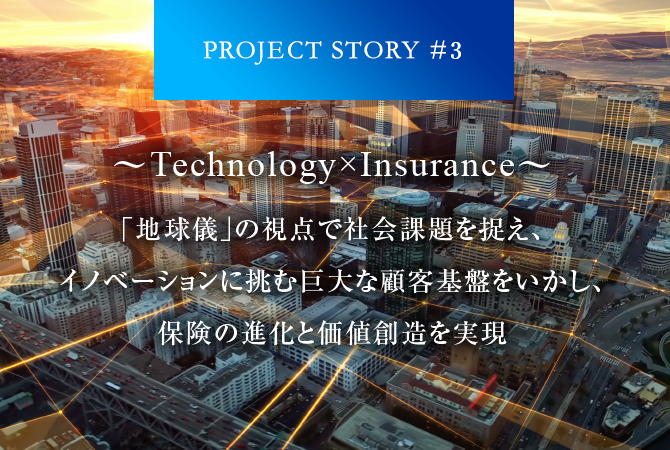 PROJECT STORY #3 ～Technology×Insurance～「地球儀」の視点で社会課題を捉え、イノベーションに挑む巨大な顧客基盤をいかし、保険の進化と価値創造を実現