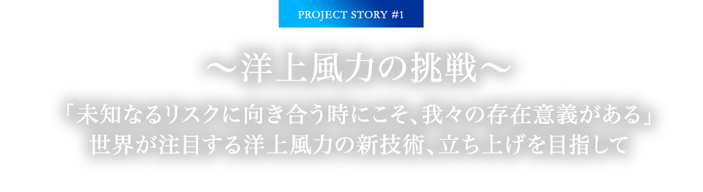 PROJECT STORY #1 ～洋上風力の挑戦～ 「未知なるリスクに向き合う時にこそ、我々の存在意義がある」世界が注目する洋上風力の新技術、立ち上げを目指して