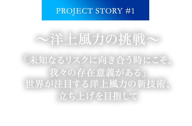 PROJECT STORY #1 ～洋上風力の挑戦～ 「未知なるリスクに向き合う時にこそ、我々の存在意義がある」世界が注目する洋上風力の新技術、立ち上げを目指して