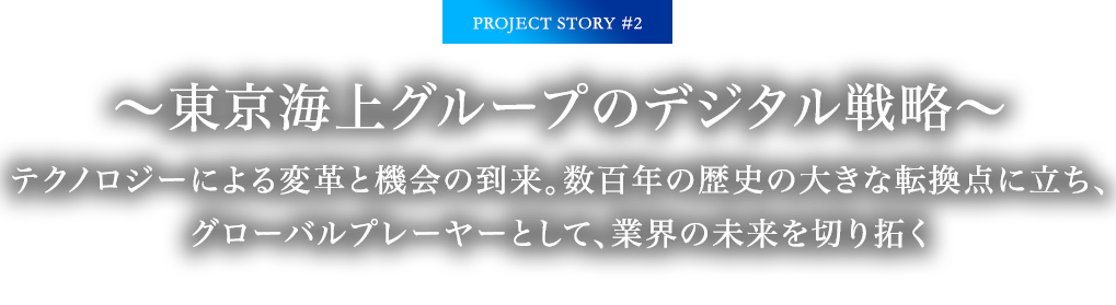 PROJECT STORY #2 ～東京海上グループのデジタル戦略～ テクノロジーによる変革と機会の到来。数百年の歴史の大きな転換点に立ち、グローバルプレーヤーとして、業界の未来を切り拓く