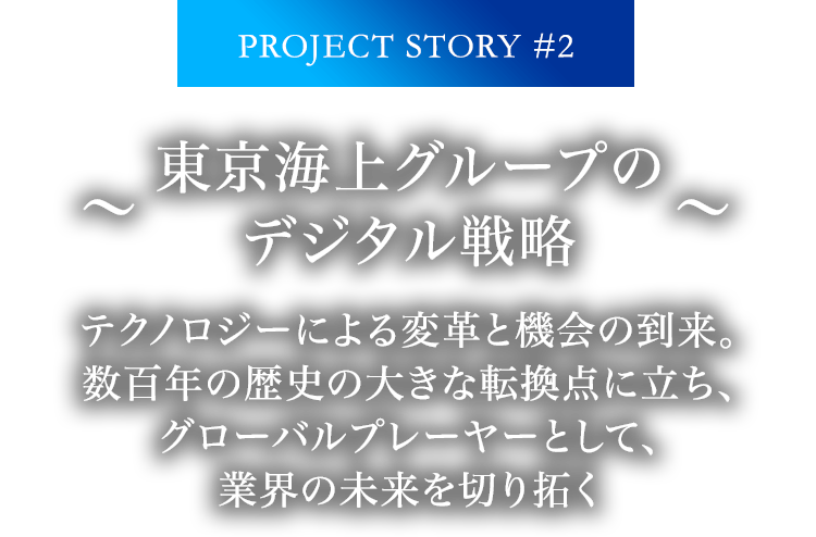 PROJECT STORY #2 ～東京海上グループのデジタル戦略～ テクノロジーによる変革と機会の到来。数百年の歴史の大きな転換点に立ち、グローバルプレーヤーとして、業界の未来を切り拓く