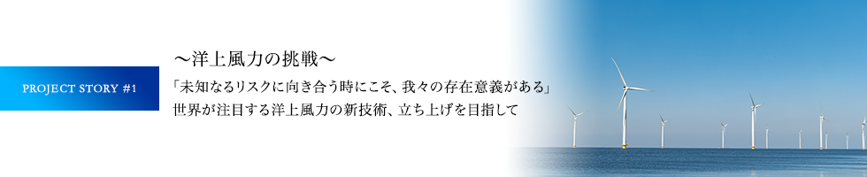 PROJECT STORY #1 ～洋上風力の挑戦～ 「未知なるリスクに向き合う時にこそ、我々の存在意義がある」世界が注目する洋上風力の新技術、立ち上げを目指して