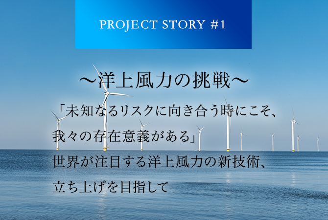 PROJECT STORY #1 ～洋上風力の挑戦～ 「未知なるリスクに向き合う時にこそ、我々の存在意義がある」世界が注目する洋上風力の新技術、立ち上げを目指して