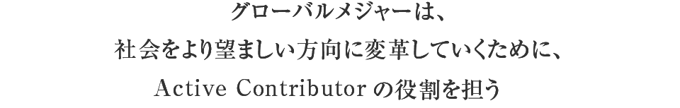 グローバルメジャーは、社会をより望ましい方向に変革していくために、Active Contributor（積極的に社会を引っ張っていく存在。アクティブコントリビューター）の役割を担う