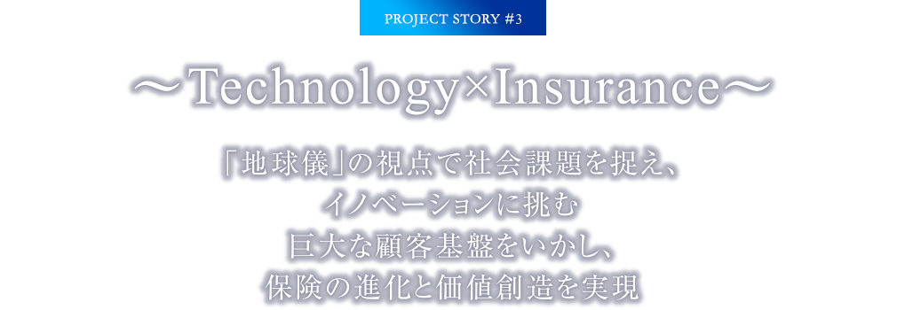 PROJECT STORY #3 ～Technology×Insurance～「地球儀」の視点で社会課題を捉え、イノベーションに挑む巨大な顧客基盤をいかし、保険の進化と価値創造を実現